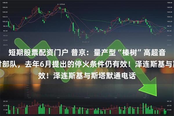 短期股票配资门户 普京：量产型“榛树”高超音速导弹已交付部队，去年6月提出的停火条件仍有效！泽连斯基与斯塔默通电话