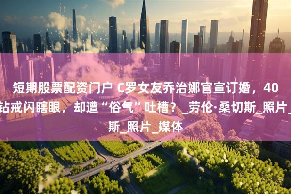 短期股票配资门户 C罗女友乔治娜官宣订婚，40克拉钻戒闪瞎眼，却遭“俗气”吐槽？_劳伦·桑切斯_照片_媒体