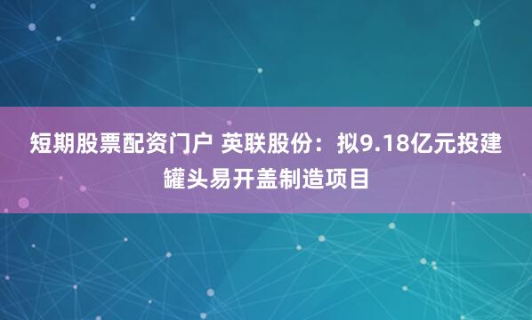 短期股票配资门户 英联股份：拟9.18亿元投建罐头易开盖制造项目