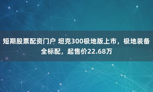 短期股票配资门户 坦克300极地版上市，极地装备全标配，起售价22.68万